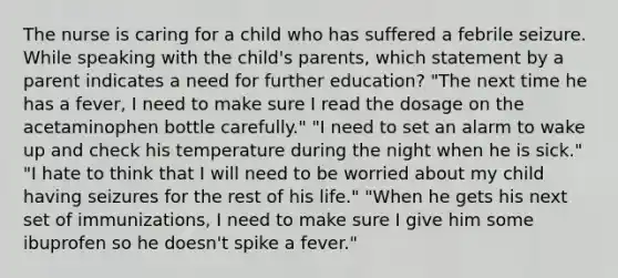 The nurse is caring for a child who has suffered a febrile seizure. While speaking with the child's parents, which statement by a parent indicates a need for further education? "The next time he has a fever, I need to make sure I read the dosage on the acetaminophen bottle carefully." "I need to set an alarm to wake up and check his temperature during the night when he is sick." "I hate to think that I will need to be worried about my child having seizures for the rest of his life." "When he gets his next set of immunizations, I need to make sure I give him some ibuprofen so he doesn't spike a fever."