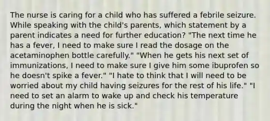 The nurse is caring for a child who has suffered a febrile seizure. While speaking with the child's parents, which statement by a parent indicates a need for further education? "The next time he has a fever, I need to make sure I read the dosage on the acetaminophen bottle carefully." "When he gets his next set of immunizations, I need to make sure I give him some ibuprofen so he doesn't spike a fever." "I hate to think that I will need to be worried about my child having seizures for the rest of his life." "I need to set an alarm to wake up and check his temperature during the night when he is sick."