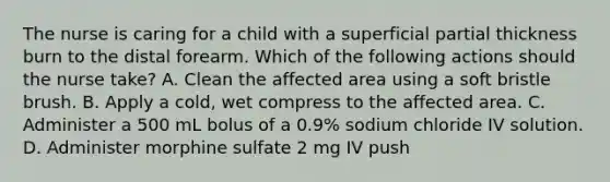 The nurse is caring for a child with a superficial partial thickness burn to the distal forearm. Which of the following actions should the nurse take? A. Clean the affected area using a soft bristle brush. B. Apply a cold, wet compress to the affected area. C. Administer a 500 mL bolus of a 0.9% sodium chloride IV solution. D. Administer morphine sulfate 2 mg IV push