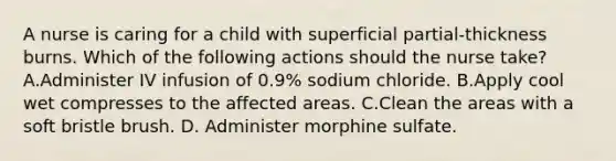 A nurse is caring for a child with superficial partial-thickness burns. Which of the following actions should the nurse take? A.Administer IV infusion of 0.9% sodium chloride. B.Apply cool wet compresses to the affected areas. C.Clean the areas with a soft bristle brush. D. Administer morphine sulfate.