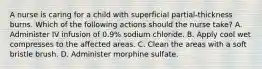 A nurse is caring for a child with superficial partial-thickness burns. Which of the following actions should the nurse take? A. Administer IV infusion of 0.9% sodium chloride. B. Apply cool wet compresses to the affected areas. C. Clean the areas with a soft bristle brush. D. Administer morphine sulfate.