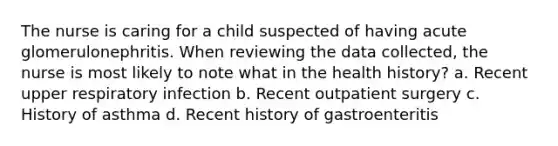 The nurse is caring for a child suspected of having acute glomerulonephritis. When reviewing the data collected, the nurse is most likely to note what in the health history? a. Recent upper respiratory infection b. Recent outpatient surgery c. History of asthma d. Recent history of gastroenteritis