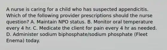 A nurse is caring for a child who has suspected appendicitis. Which of the following provider prescriptions should the nurse question? A. Maintain NPO status. B. Monitor oral temperature every 4 hr. C. Medicate the client for pain every 4 hr as needed. D. Administer sodium biphosphate/sodium phosphate (Fleet Enema) today.