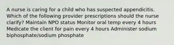 A nurse is caring for a child who has suspected appendicitis. Which of the following provider prescriptions should the nurse clarify? Maintain NPO status Monitor oral temp every 4 hours Medicate the client for pain every 4 hours Administer sodium biphosphate/sodium phosphate