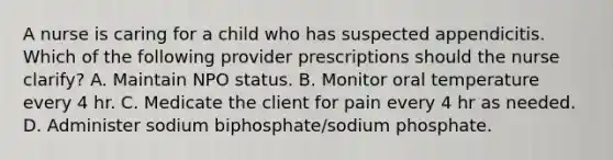 A nurse is caring for a child who has suspected appendicitis. Which of the following provider prescriptions should the nurse clarify? A. Maintain NPO status. B. Monitor oral temperature every 4 hr. C. Medicate the client for pain every 4 hr as needed. D. Administer sodium biphosphate/sodium phosphate.