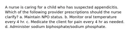 A nurse is caring for a child who has suspected appendicitis. Which of the following provider prescriptions should the nurse clarify? a. Maintain NPO status. b. Monitor oral temperature every 4 hr. c. Medicate the client for pain every 4 hr as needed. d. Administer sodium biphosphate/sodium phosphate.