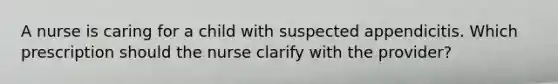 A nurse is caring for a child with suspected appendicitis. Which prescription should the nurse clarify with the provider?