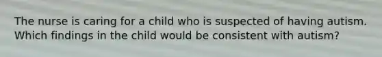 The nurse is caring for a child who is suspected of having autism. Which findings in the child would be consistent with autism?