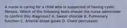 A nurse is caring for a child who is suspected of having cystic fibrosis. Which of the following tests should the nurse administer to confirm this diagnosis? A. Sweat chloride B. Pulmonary function C. Arterial blood gases D. Chest percussion