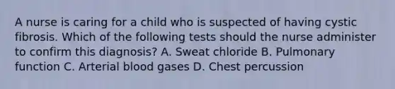 A nurse is caring for a child who is suspected of having cystic fibrosis. Which of the following tests should the nurse administer to confirm this diagnosis? A. Sweat chloride B. Pulmonary function C. Arterial blood gases D. Chest percussion