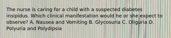 The nurse is caring for a child with a suspected diabetes insipidus. Which clinical manifestation would he or she expect to observe? A. Nausea and Vomiting B. Glycosuria C. Oliguria D. Polyuria and Polydipsia