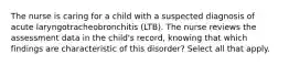 The nurse is caring for a child with a suspected diagnosis of acute laryngotracheobronchitis (LTB). The nurse reviews the assessment data in the child's record, knowing that which findings are characteristic of this disorder? Select all that apply.