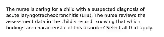 The nurse is caring for a child with a suspected diagnosis of acute laryngotracheobronchitis (LTB). The nurse reviews the assessment data in the child's record, knowing that which findings are characteristic of this disorder? Select all that apply.