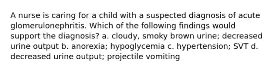 A nurse is caring for a child with a suspected diagnosis of acute glomerulonephritis. Which of the following findings would support the diagnosis? a. cloudy, smoky brown urine; decreased urine output b. anorexia; hypoglycemia c. hypertension; SVT d. decreased urine output; projectile vomiting