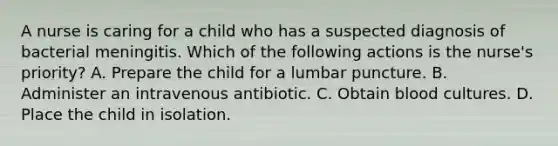 A nurse is caring for a child who has a suspected diagnosis of bacterial meningitis. Which of the following actions is the nurse's priority? A. Prepare the child for a lumbar puncture. B. Administer an intravenous antibiotic. C. Obtain blood cultures. D. Place the child in isolation.