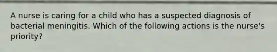 A nurse is caring for a child who has a suspected diagnosis of bacterial meningitis. Which of the following actions is the nurse's priority?