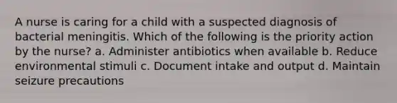 A nurse is caring for a child with a suspected diagnosis of bacterial meningitis. Which of the following is the priority action by the nurse? a. Administer antibiotics when available b. Reduce environmental stimuli c. Document intake and output d. Maintain seizure precautions