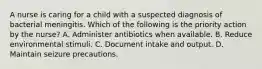 A nurse is caring for a child with a suspected diagnosis of bacterial meningitis. Which of the following is the priority action by the nurse? A. Administer antibiotics when available. B. Reduce environmental stimuli. C. Document intake and output. D. Maintain seizure precautions.