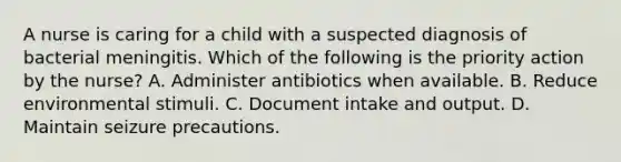 A nurse is caring for a child with a suspected diagnosis of bacterial meningitis. Which of the following is the priority action by the nurse? A. Administer antibiotics when available. B. Reduce environmental stimuli. C. Document intake and output. D. Maintain seizure precautions.