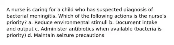 A nurse is caring for a child who has suspected diagnosis of bacterial meningitis. Which of the following actions is the nurse's priority? a. Reduce environmental stimuli b. Document intake and output c. Administer antibiotics when available (bacteria is priority) d. Maintain seizure precautions