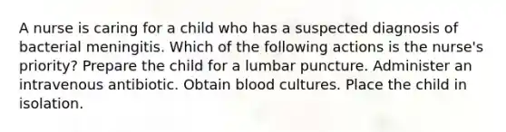 A nurse is caring for a child who has a suspected diagnosis of bacterial meningitis. Which of the following actions is the nurse's priority? Prepare the child for a lumbar puncture. Administer an intravenous antibiotic. Obtain blood cultures. Place the child in isolation.