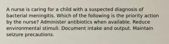 A nurse is caring for a child with a suspected diagnosis of bacterial meningitis. Which of the following is the priority action by the nurse? Administer antibiotics when available. Reduce environmental stimuli. Document intake and output. Maintain seizure precautions.