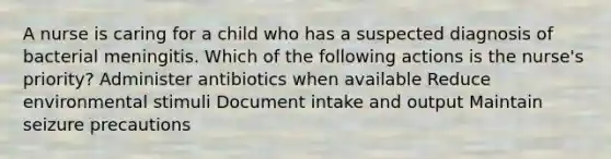 A nurse is caring for a child who has a suspected diagnosis of bacterial meningitis. Which of the following actions is the nurse's priority? Administer antibiotics when available Reduce environmental stimuli Document intake and output Maintain seizure precautions