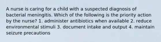 A nurse is caring for a child with a suspected diagnosis of bacterial meningitis. Which of the following is the priority action by the nurse? 1. administer antibiotics when available 2. reduce environmental stimuli 3. document intake and output 4. maintain seizure precautions