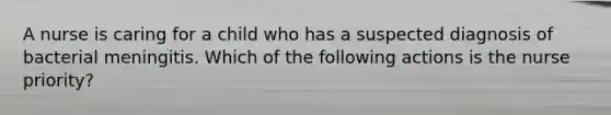 A nurse is caring for a child who has a suspected diagnosis of bacterial meningitis. Which of the following actions is the nurse priority?