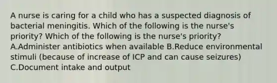 A nurse is caring for a child who has a suspected diagnosis of bacterial meningitis. Which of the following is the nurse's priority? Which of the following is the nurse's priority? A.Administer antibiotics when available B.Reduce environmental stimuli (because of increase of ICP and can cause seizures) C.Document intake and output