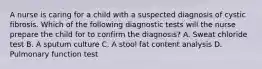 A nurse is caring for a child with a suspected diagnosis of cystic fibrosis. Which of the following diagnostic tests will the nurse prepare the child for to confirm the diagnosis? A. Sweat chloride test B. A sputum culture C. A stool fat content analysis D. Pulmonary function test