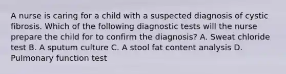 A nurse is caring for a child with a suspected diagnosis of cystic fibrosis. Which of the following diagnostic tests will the nurse prepare the child for to confirm the diagnosis? A. Sweat chloride test B. A sputum culture C. A stool fat content analysis D. Pulmonary function test