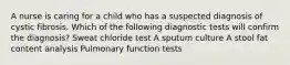 A nurse is caring for a child who has a suspected diagnosis of cystic fibrosis. Which of the following diagnostic tests will confirm the diagnosis? Sweat chloride test A sputum culture A stool fat content analysis Pulmonary function tests