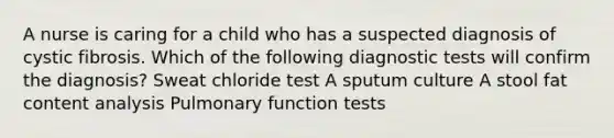 A nurse is caring for a child who has a suspected diagnosis of cystic fibrosis. Which of the following diagnostic tests will confirm the diagnosis? Sweat chloride test A sputum culture A stool fat content analysis Pulmonary function tests