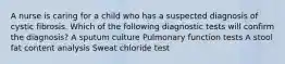 A nurse is caring for a child who has a suspected diagnosis of cystic fibrosis. Which of the following diagnostic tests will confirm the diagnosis? A sputum culture Pulmonary function tests A stool fat content analysis Sweat chloride test