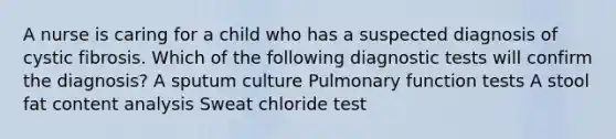 A nurse is caring for a child who has a suspected diagnosis of cystic fibrosis. Which of the following diagnostic tests will confirm the diagnosis? A sputum culture Pulmonary function tests A stool fat content analysis Sweat chloride test