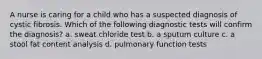 A nurse is caring for a child who has a suspected diagnosis of cystic fibrosis. Which of the following diagnostic tests will confirm the diagnosis? a. sweat chloride test b. a sputum culture c. a stool fat content analysis d. pulmonary function tests