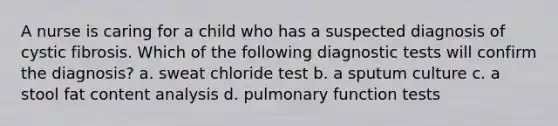 A nurse is caring for a child who has a suspected diagnosis of cystic fibrosis. Which of the following diagnostic tests will confirm the diagnosis? a. sweat chloride test b. a sputum culture c. a stool fat content analysis d. pulmonary function tests