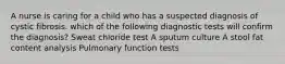 A nurse is caring for a child who has a suspected diagnosis of cystic fibrosis. which of the following diagnostic tests will confirm the diagnosis? Sweat chloride test A sputum culture A stool fat content analysis Pulmonary function tests