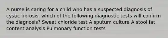 A nurse is caring for a child who has a suspected diagnosis of cystic fibrosis. which of the following diagnostic tests will confirm the diagnosis? Sweat chloride test A sputum culture A stool fat content analysis Pulmonary function tests