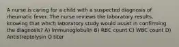 A nurse is caring for a child with a suspected diagnosis of rheumatic fever. The nurse reviews the laboratory results, knowing that which laboratory study would assist in confirming the diagnosis? A) Immunoglobulin B) RBC count C) WBC count D) Antistreptolysin O titer