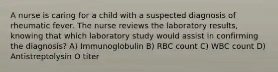 A nurse is caring for a child with a suspected diagnosis of rheumatic fever. The nurse reviews the laboratory results, knowing that which laboratory study would assist in confirming the diagnosis? A) Immunoglobulin B) RBC count C) WBC count D) Antistreptolysin O titer