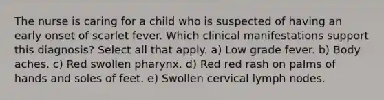 The nurse is caring for a child who is suspected of having an early onset of scarlet fever. Which clinical manifestations support this diagnosis? Select all that apply. a) Low grade fever. b) Body aches. c) Red swollen pharynx. d) Red red rash on palms of hands and soles of feet. e) Swollen cervical lymph nodes.