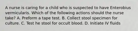 A nurse is caring for a child who is suspected to have Enterobius vermicularis. Which of the following actions should the nurse take? A. Preform a tape test. B. Collect stool specimen for culture. C. Test he stool for occult blood. D. Initiate IV fluids