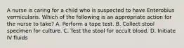 A nurse is caring for a child who is suspected to have Enterobius vermicularis. Which of the following is an appropriate action for the nurse to take? A. Perform a tape test. B. Collect stool specimen for culture. C. Test the stool for occult blood. D. Initiate IV fluids