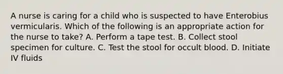 A nurse is caring for a child who is suspected to have Enterobius vermicularis. Which of the following is an appropriate action for the nurse to take? A. Perform a tape test. B. Collect stool specimen for culture. C. Test the stool for occult blood. D. Initiate IV fluids