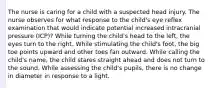 The nurse is caring for a child with a suspected head injury. The nurse observes for what response to the child's eye reflex examination that would indicate potential increased intracranial pressure (ICP)? While turning the child's head to the left, the eyes turn to the right. While stimulating the child's foot, the big toe points upward and other toes fan outward. While calling the child's name, the child stares straight ahead and does not turn to the sound. While assessing the child's pupils, there is no change in diameter in response to a light.