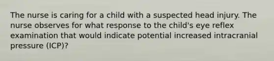 The nurse is caring for a child with a suspected head injury. The nurse observes for what response to the child's eye reflex examination that would indicate potential increased intracranial pressure (ICP)?