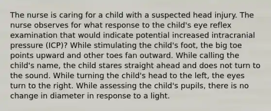 The nurse is caring for a child with a suspected head injury. The nurse observes for what response to the child's eye reflex examination that would indicate potential increased intracranial pressure (ICP)? While stimulating the child's foot, the big toe points upward and other toes fan outward. While calling the child's name, the child stares straight ahead and does not turn to the sound. While turning the child's head to the left, the eyes turn to the right. While assessing the child's pupils, there is no change in diameter in response to a light.