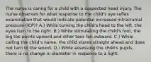 The nurse is caring for a child with a suspected head injury. The nurse observes for what response to the child's eye reflex examination that would indicate potential increased intracranial pressure (ICP)? A.) While turning the child's head to the left, the eyes turn to the right. B.) While stimulating the child's foot, the big toe points upward and other toes fan outward. C.) While calling the child's name, the child stares straight ahead and does not turn to the sound. D.) While assessing the child's pupils, there is no change in diameter in response to a light.